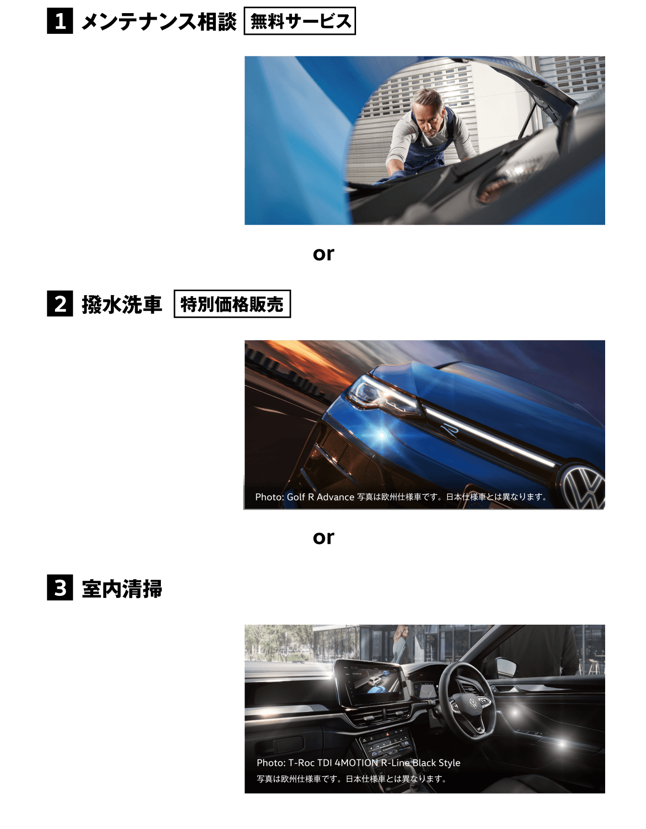 1 メンテナンス相談 無料サービス お車を見させていただき、アドバイザーまたはテクニシャンより今後のメンテナンスをご案内いたしますご相談・ご質問にもお答えいたします。 2 撥水洗車 特別価格販売 約1ヶ月間、撥水効果が持続します。 3 室内清掃 窓の汚れを拭き取り、シートやマットのゴミを掃除機で吸い取ります。