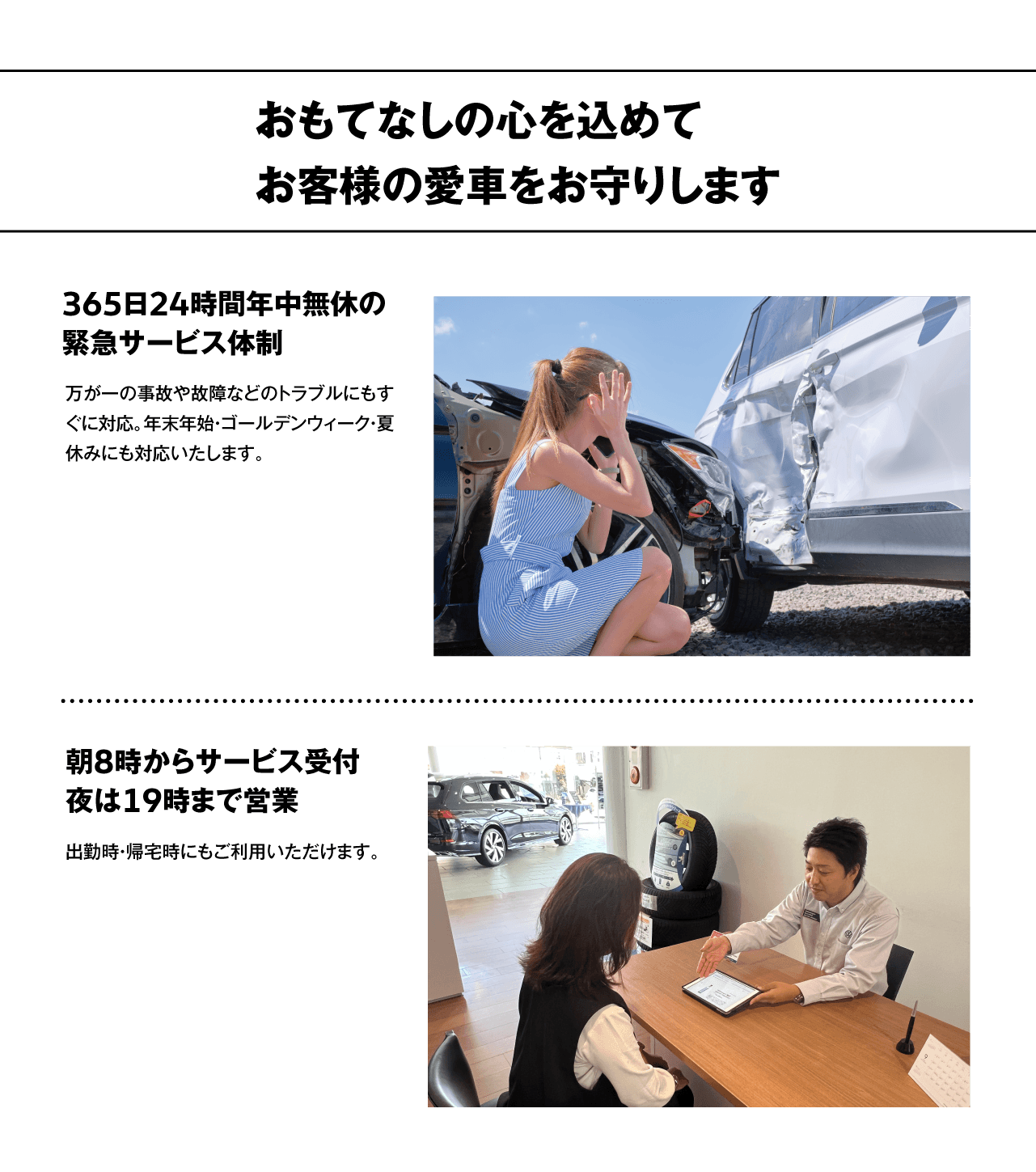 おもてなしの心を込めてお客様の愛車をお守りします　365日24時間年中無休の緊急サービス体制　万が一の事故や故障などのトラブルにもすぐに対応。年末年始・ゴールデンウィーク・夏休みにも対応いたします。　朝8時からサービス受付夜は19時まで営業　出勤時・帰宅時にもご利用いただけます。