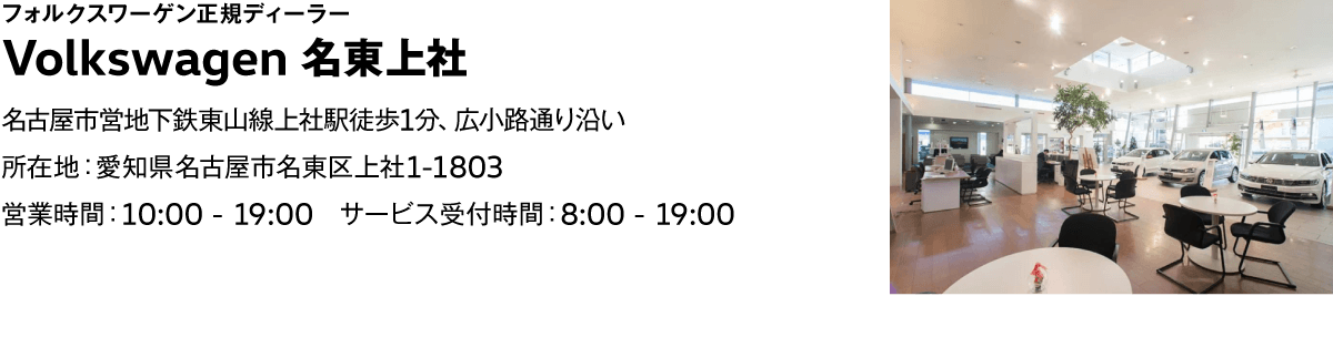 フォルクスワーゲン正規ディーラー Volkswagen 名東上社 名古屋市営地下鉄東山線上社駅徒歩1分、広小路通り沿い 所在地：愛知県名古屋市名東区上社1-1803 営業時間：10:00 - 19:00