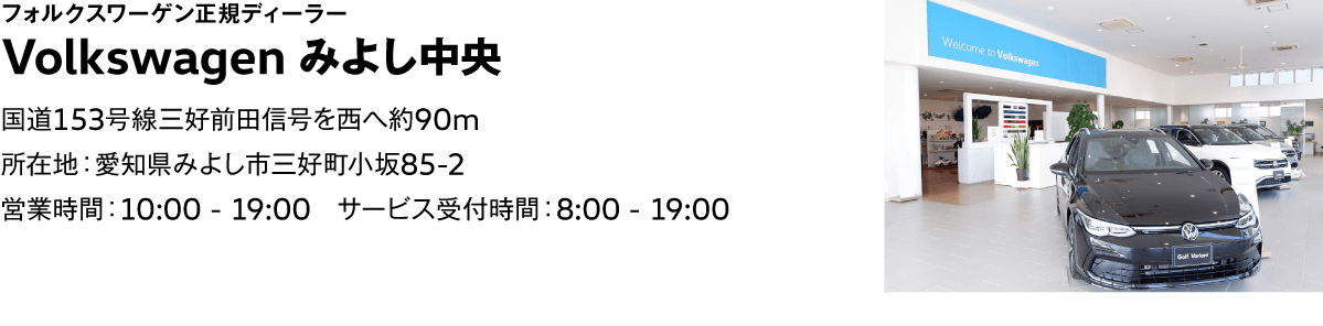 フォルクスワーゲン正規ディーラー Volkswagen みよし中央 国道153号線三好前田信号を西へ約90m 所在地：愛知県みよし市三好町小坂85-2 営業時間：10:00 - 19:00