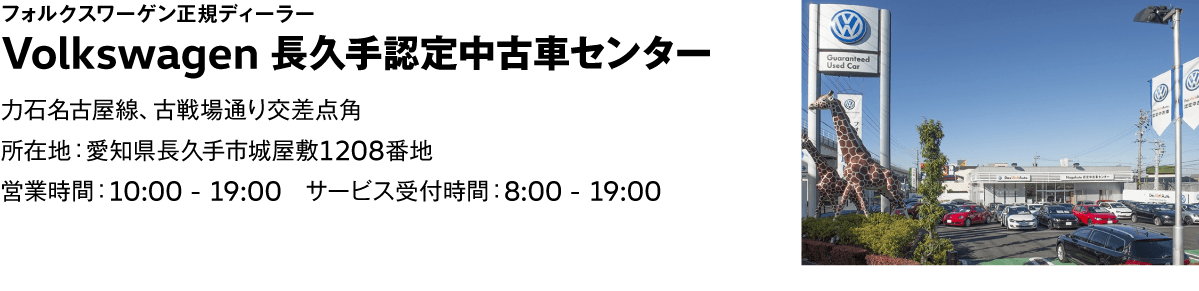フォルクスワーゲン正規ディーラー Volkswagen 長久手認定中古車センター　力石名古屋線、古戦場通り交差点角　所在地：愛知県長久手市城屋敷1208番地　営業時間：10:00 - 19:00