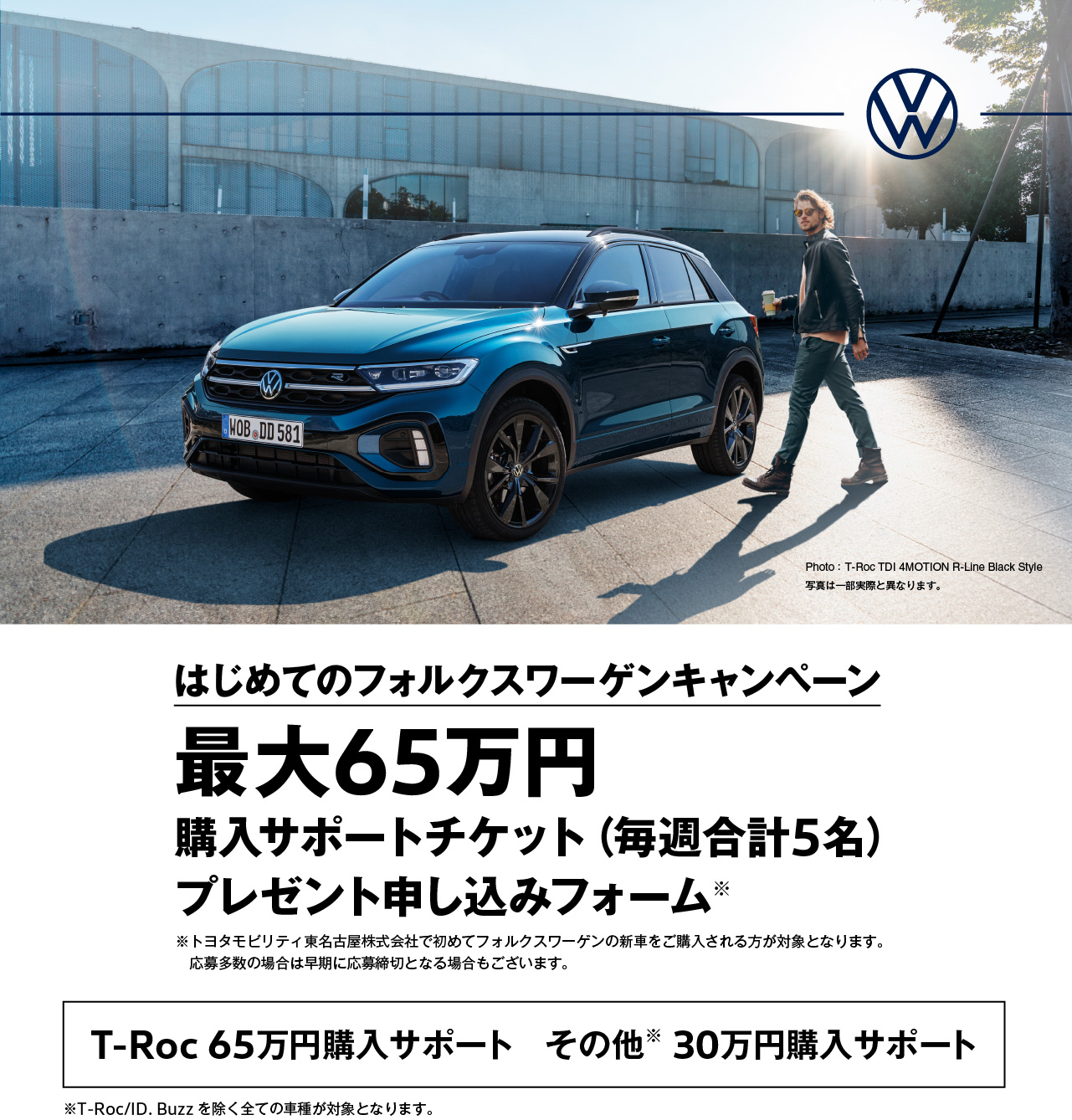 はじめてのフォルクスワーゲンキャンペーン 最大65万円 購入サポートチケット（毎週合計5名）
プレゼント申し込みフォーム※ ※トヨタモビリティ東名古屋株式会社で初めてフォルクスワーゲンの新車をご購入される方が対象となります。応募多数の場合は早期に応募締切となる場合もございます。 T-Roc 65万円購入サポート　その他※ 30万円購入サポート ※T-Roc/ID. Buzzを除く全ての車種が対象となります。